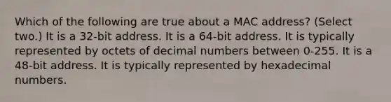 Which of the following are true about a MAC address? (Select two.) It is a 32-bit address. It is a 64-bit address. It is typically represented by octets of decimal numbers between 0-255. It is a 48-bit address. It is typically represented by hexadecimal numbers.