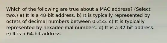 Which of the following are true about a MAC address? (Select two.) a) It is a 48-bit address. b) It is typically represented by octets of decimal numbers between 0-255. c) It is typically represented by hexadecimal numbers. d) It is a 32-bit address. e) It is a 64-bit address.