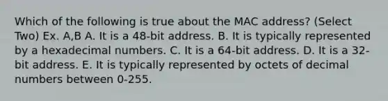 Which of the following is true about the MAC address? (Select Two) Ex. A,B A. It is a 48-bit address. B. It is typically represented by a hexadecimal numbers. C. It is a 64-bit address. D. It is a 32-bit address. E. It is typically represented by octets of decimal numbers between 0-255.