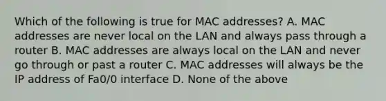 Which of the following is true for MAC addresses? A. MAC addresses are never local on the LAN and always pass through a router B. MAC addresses are always local on the LAN and never go through or past a router C. MAC addresses will always be the IP address of Fa0/0 interface D. None of the above