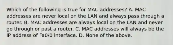 Which of the following is true for MAC addresses? A. MAC addresses are never local on the LAN and always pass through a router. B. MAC addresses are always local on the LAN and never go through or past a router. C. MAC addresses will always be the IP address of Fa0/0 interface. D. None of the above.