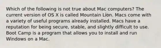 Which of the following is not true about Mac computers? The current version of OS X is called Mountain Lion. Macs come with a variety of useful programs already installed. Macs have a reputation for being secure, stable, and slightly difficult to use. Boot Camp is a program that allows you to install and run Windows on a Mac.