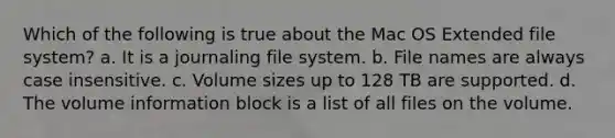 Which of the following is true about the Mac OS Extended file system? a. It is a journaling file system. b. File names are always case insensitive. c. Volume sizes up to 128 TB are supported. d. The volume information block is a list of all files on the volume.