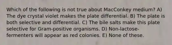 Which of the following is not true about MacConkey medium? A) The dye crystal violet makes the plate differential. B) The plate is both selective and differential. C) The bile salts make this plate selective for Gram-positive organisms. D) Non-lactose-fermenters will appear as red colonies. E) None of these.