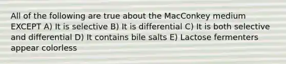 All of the following are true about the MacConkey medium EXCEPT A) It is selective B) It is differential C) It is both selective and differential D) It contains bile salts E) Lactose fermenters appear colorless