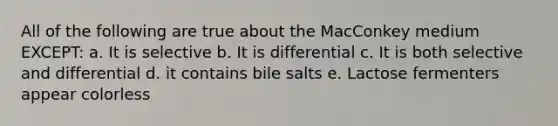 All of the following are true about the MacConkey medium EXCEPT: a. It is selective b. It is differential c. It is both selective and differential d. it contains bile salts e. Lactose fermenters appear colorless