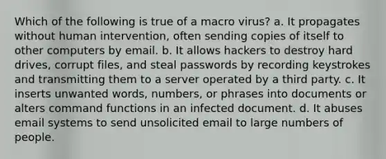 Which of the following is true of a macro virus? a. It propagates without human intervention, often sending copies of itself to other computers by email. b. It allows hackers to destroy hard drives, corrupt files, and steal passwords by recording keystrokes and transmitting them to a server operated by a third party. c. It inserts unwanted words, numbers, or phrases into documents or alters command functions in an infected document. d. It abuses email systems to send unsolicited email to large numbers of people.