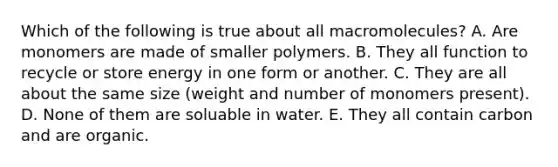 Which of the following is true about all macromolecules? A. Are monomers are made of smaller polymers. B. They all function to recycle or store energy in one form or another. C. They are all about the same size (weight and number of monomers present). D. None of them are soluable in water. E. They all contain carbon and are organic.