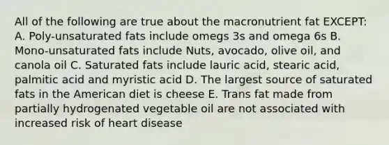 All of the following are true about the macronutrient fat EXCEPT: A. Poly-unsaturated fats include omegs 3s and omega 6s B. Mono-unsaturated fats include Nuts, avocado, olive oil, and canola oil C. Saturated fats include lauric acid, stearic acid, palmitic acid and myristic acid D. The largest source of saturated fats in the American diet is cheese E. Trans fat made from partially hydrogenated vegetable oil are not associated with increased risk of heart disease