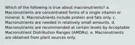 Which of the following is true about macronutrients? a. Macronutrients are concentrated forms of a single vitamin or mineral. b. Macronutrients include protein and fats only. c. Macronutrients are needed in relatively small amounts. d. Macronutrients are recommended at certain levels by Acceptable Macronutrient Distribution Ranges (AMDRs). e. Macronutrients are obtained from plant sources only.