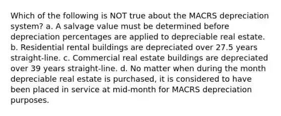 Which of the following is NOT true about the MACRS depreciation system? a. A salvage value must be determined before depreciation percentages are applied to depreciable real estate. b. Residential rental buildings are depreciated over 27.5 years straight-line. c. Commercial real estate buildings are depreciated over 39 years straight-line. d. No matter when during the month depreciable real estate is purchased, it is considered to have been placed in service at mid-month for MACRS depreciation purposes.