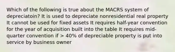 Which of the following is true about the MACRS system of depreciatoin? It is used to depreciate nonresidential real property It cannot be used for fixed assets It requires half-year convention for the year of acquisition built into the table It requires mid-quarter convention if > 40% of depreciable property is put into service by business owner