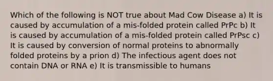 Which of the following is NOT true about Mad Cow Disease a) It is caused by accumulation of a mis-folded protein called PrPc b) It is caused by accumulation of a mis-folded protein called PrPsc c) It is caused by conversion of normal proteins to abnormally folded proteins by a prion d) The infectious agent does not contain DNA or RNA e) It is transmissible to humans