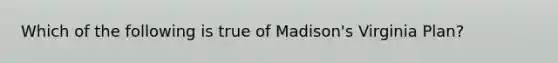 Which of the following is true of Madison's Virginia Plan?