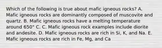 Which of the following is true about mafic igneous rocks? A. Mafic igneous rocks are dominantly composed of muscovite and quartz. B. Mafic igneous rocks have a melting temperature around 650° C. C. Mafic igneous rock examples include diorite and andesite. D. Mafic igneous rocks are rich in Si, K, and Na. E. Mafic igneous rocks are rich in Fe, Mg, and Ca