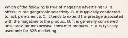 Which of the following is true of magazine advertising? A. It offers limited geographic selectivity. B. It is typically considered to lack permanence. C. It tends to extend the prestige associated with the magazine to the product. D. It is generally considered unsuitable for inexpensive consumer products. E. It is typically used only for B2B marketing.