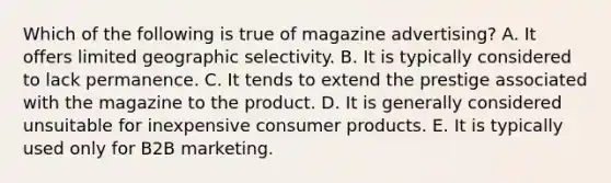 Which of the following is true of magazine advertising? A. It offers limited geographic selectivity. B. It is typically considered to lack permanence. C. It tends to extend the prestige associated with the magazine to the product. D. It is generally considered unsuitable for inexpensive consumer products. E. It is typically used only for B2B marketing.