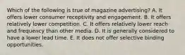 Which of the following is true of magazine advertising? A. It offers lower consumer receptivity and engagement. B. It offers relatively lower competition. C. It offers relatively lower reach and frequency than other media. D. It is generally considered to have a lower lead time. E. It does not offer selective binding opportunities.