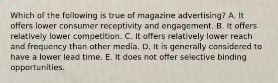 Which of the following is true of magazine advertising? A. It offers lower consumer receptivity and engagement. B. It offers relatively lower competition. C. It offers relatively lower reach and frequency than other media. D. It is generally considered to have a lower lead time. E. It does not offer selective binding opportunities.