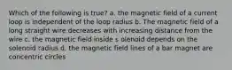 Which of the following is true? a. the magnetic field of a current loop is independent of the loop radius b. The magnetic field of a long straight wire decreases with increasing distance from the wire c. the magnetic field inside s olenoid depends on the solenoid radius d. the magnetic field lines of a bar magnet are concentric circles