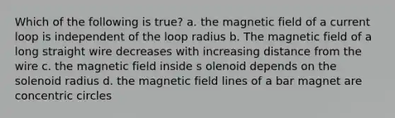 Which of the following is true? a. the magnetic field of a current loop is independent of the loop radius b. The magnetic field of a long straight wire decreases with increasing distance from the wire c. the magnetic field inside s olenoid depends on the solenoid radius d. the magnetic field lines of a bar magnet are concentric circles