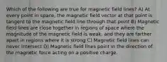 Which of the following are true for magnetic field lines? A) At every point in space, the magnetic field vector at that point is tangent to the magnetic field line through that point B) Magnetic field lines are close together in regions of space where the magnitude of the magnetic field is weak, and they are farther apart in regions where it is strong C) Magnetic field lines can never intersect D) Magnetic field lines point in the direction of the magnetic force acting on a positive charge.