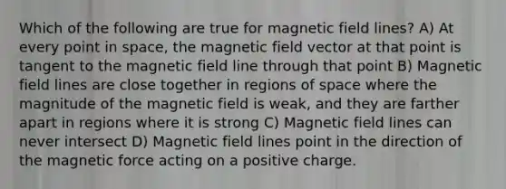 Which of the following are true for magnetic field lines? A) At every point in space, the magnetic field vector at that point is tangent to the magnetic field line through that point B) Magnetic field lines are close together in regions of space where the magnitude of the magnetic field is weak, and they are farther apart in regions where it is strong C) Magnetic field lines can never intersect D) Magnetic field lines point in the direction of the magnetic force acting on a positive charge.