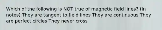 Which of the following is NOT true of magnetic field lines? (In notes) They are tangent to field lines They are continuous They are perfect circles They never cross