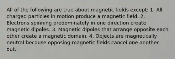 All of the following are true about <a href='https://www.questionai.com/knowledge/kqorUT4tK2-magnetic-fields' class='anchor-knowledge'>magnetic fields</a> except: 1. All charged particles in motion produce a magnetic field. 2. Electrons spinning predominately in one direction create magnetic dipoles. 3. Magnetic dipoles that arrange opposite each other create a magnetic domain. 4. Objects are magnetically neutral because opposing magnetic fields cancel one another out.