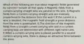 Which of the following are true about magnetic fields generated by currents? Include all that apply. A.Magnetic fields from a current-carrying straight wire are parallel to the wire. B.Magnetic fields from a current-carrying straight wire are inversely proportional to the distance from the wire C.If the current in a wire is doubled, the magnetic field strength a given distance from the wire is quadrupled. D.The direction of the magnetic fields from a straight current-carrying wire and in a current-carrying loop are determined with different right-hand rules. E.When a current-carrying wire is placed parallel to a second current-carrying wire, there is always an attractive force between the wires.