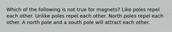 Which of the following is not true for magnets? Like poles repel each other. Unlike poles repel each other. North poles repel each other. A north pole and a south pole will attract each other.