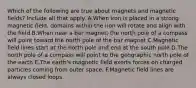 Which of the following are true about magnets and magnetic fields? Include all that apply. A.When iron is placed in a strong magnetic field, domains within the iron will rotate and align with the field B.When near a bar magnet, the north pole of a compass will point toward the north pole of the bar magnet C.Magnetic field lines start at the north pole and end at the south pole D.The north pole of a compass will point to the geographic north pole of the earth E.The earth's magnetic field exerts forces on charged particles coming from outer space. F.Magnetic field lines are always closed loops.