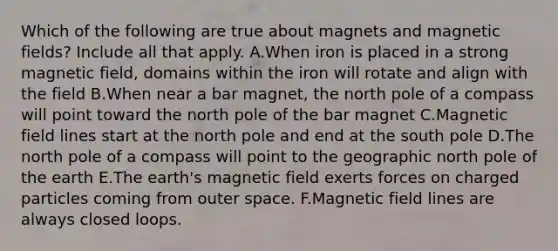 Which of the following are true about magnets and magnetic fields? Include all that apply. A.When iron is placed in a strong magnetic field, domains within the iron will rotate and align with the field B.When near a bar magnet, the north pole of a compass will point toward the north pole of the bar magnet C.Magnetic field lines start at the north pole and end at the south pole D.The north pole of a compass will point to the geographic north pole of the earth E.The earth's magnetic field exerts forces on charged particles coming from outer space. F.Magnetic field lines are always closed loops.