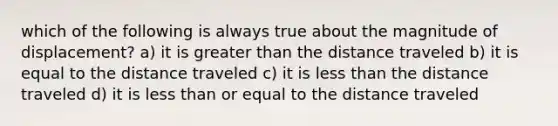 which of the following is always true about the magnitude of displacement? a) it is greater than the distance traveled b) it is equal to the distance traveled c) it is less than the distance traveled d) it is less than or equal to the distance traveled