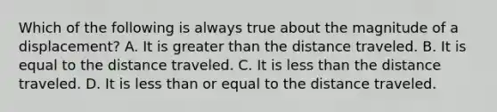 Which of the following is always true about the magnitude of a displacement? A. It is <a href='https://www.questionai.com/knowledge/ktgHnBD4o3-greater-than' class='anchor-knowledge'>greater than</a> the distance traveled. B. It is equal to the distance traveled. C. It is <a href='https://www.questionai.com/knowledge/k7BtlYpAMX-less-than' class='anchor-knowledge'>less than</a> the distance traveled. D. It is less than or equal to the distance traveled.