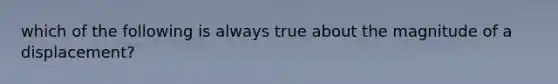 which of the following is always true about the magnitude of a displacement?