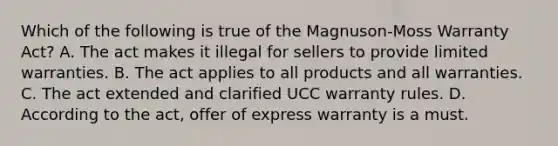 Which of the following is true of the Magnuson-Moss Warranty Act? A. The act makes it illegal for sellers to provide limited warranties. B. The act applies to all products and all warranties. C. The act extended and clarified UCC warranty rules. D. According to the act, offer of express warranty is a must.