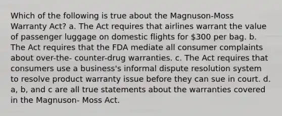 Which of the following is true about the Magnuson-Moss Warranty Act? a. The Act requires that airlines warrant the value of passenger luggage on domestic flights for 300 per bag. b. The Act requires that the FDA mediate all consumer complaints about over-the- counter-drug warranties. c. The Act requires that consumers use a business's informal dispute resolution system to resolve product warranty issue before they can sue in court. d. a, b, and c are all true statements about the warranties covered in the Magnuson- Moss Act.