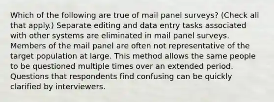 Which of the following are true of mail panel surveys? (Check all that apply.) Separate editing and data entry tasks associated with other systems are eliminated in mail panel surveys. Members of the mail panel are often not representative of the target population at large. This method allows the same people to be questioned multiple times over an extended period. Questions that respondents find confusing can be quickly clarified by interviewers.