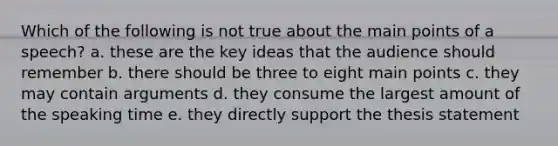 Which of the following is not true about the main points of a speech? a. these are the key ideas that the audience should remember b. there should be three to eight main points c. they may contain arguments d. they consume the largest amount of the speaking time e. they directly support the thesis statement