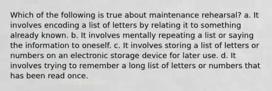 Which of the following is true about maintenance rehearsal? a. It involves encoding a list of letters by relating it to something already known. b. It involves mentally repeating a list or saying the information to oneself. c. It involves storing a list of letters or numbers on an electronic storage device for later use. d. It involves trying to remember a long list of letters or numbers that has been read once.