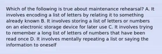 Which of the following is true about maintenance rehearsal? A. It involves encoding a list of letters by relating it to something already known B. It involves storing a list of letters or numbers on an electronic storage device for later use C. It involves trying to remember a long list of letters of numbers that have been read once D. It involves mentally repeating a list or saying the information to oneself