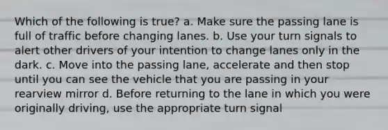 Which of the following is true? a. Make sure the passing lane is full of traffic before changing lanes. b. Use your turn signals to alert other drivers of your intention to change lanes only in the dark. c. Move into the passing lane, accelerate and then stop until you can see the vehicle that you are passing in your rearview mirror d. Before returning to the lane in which you were originally driving, use the appropriate turn signal