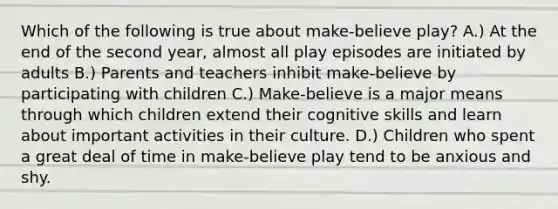 Which of the following is true about make-believe play? A.) At the end of the second year, almost all play episodes are initiated by adults B.) Parents and teachers inhibit make-believe by participating with children C.) Make-believe is a major means through which children extend their cognitive skills and learn about important activities in their culture. D.) Children who spent a great deal of time in make-believe play tend to be anxious and shy.