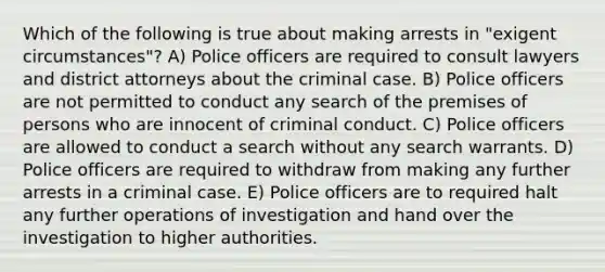 Which of the following is true about making arrests in "exigent circumstances"? A) Police officers are required to consult lawyers and district attorneys about the criminal case. B) Police officers are not permitted to conduct any search of the premises of persons who are innocent of criminal conduct. C) Police officers are allowed to conduct a search without any search warrants. D) Police officers are required to withdraw from making any further arrests in a criminal case. E) Police officers are to required halt any further operations of investigation and hand over the investigation to higher authorities.