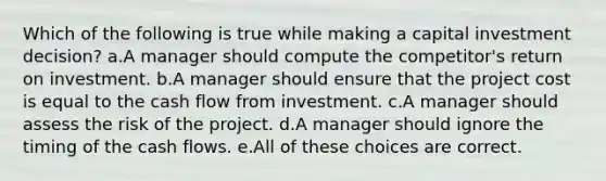 Which of the following is true while making a capital investment decision? a.A manager should compute the competitor's return on investment. b.A manager should ensure that the project cost is equal to the cash flow from investment. c.A manager should assess the risk of the project. d.A manager should ignore the timing of the cash flows. e.All of these choices are correct.