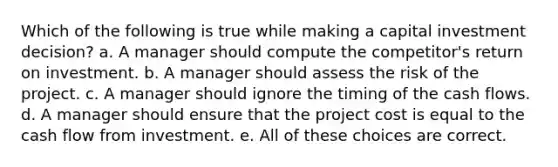 Which of the following is true while making a capital investment decision? a. A manager should compute the competitor's return on investment. b. A manager should assess the risk of the project. c. A manager should ignore the timing of the cash flows. d. A manager should ensure that the project cost is equal to the cash flow from investment. e. All of these choices are correct.