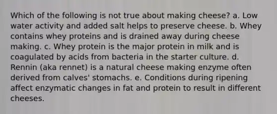 Which of the following is not true about making cheese? a. Low water activity and added salt helps to preserve cheese. b. Whey contains whey proteins and is drained away during cheese making. c. Whey protein is the major protein in milk and is coagulated by acids from bacteria in the starter culture. d. Rennin (aka rennet) is a natural cheese making enzyme often derived from calves' stomachs. e. Conditions during ripening affect enzymatic changes in fat and protein to result in different cheeses.