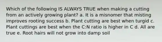 Which of the following IS ALWAYS TRUE when making a cutting from an actively growing plant? a. It is a misnomer that misting improves rooting success b. Plant cutting are best when turgid c. Plant cuttings are best when the C:N ratio is higher in C d. All are true e. Root hairs will not grow into damp soil