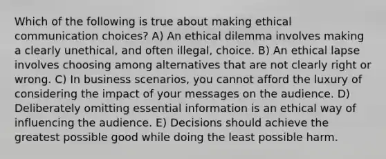 Which of the following is true about making ethical communication choices? A) An ethical dilemma involves making a clearly unethical, and often illegal, choice. B) An ethical lapse involves choosing among alternatives that are not clearly right or wrong. C) In business scenarios, you cannot afford the luxury of considering the impact of your messages on the audience. D) Deliberately omitting essential information is an ethical way of influencing the audience. E) Decisions should achieve the greatest possible good while doing the least possible harm.